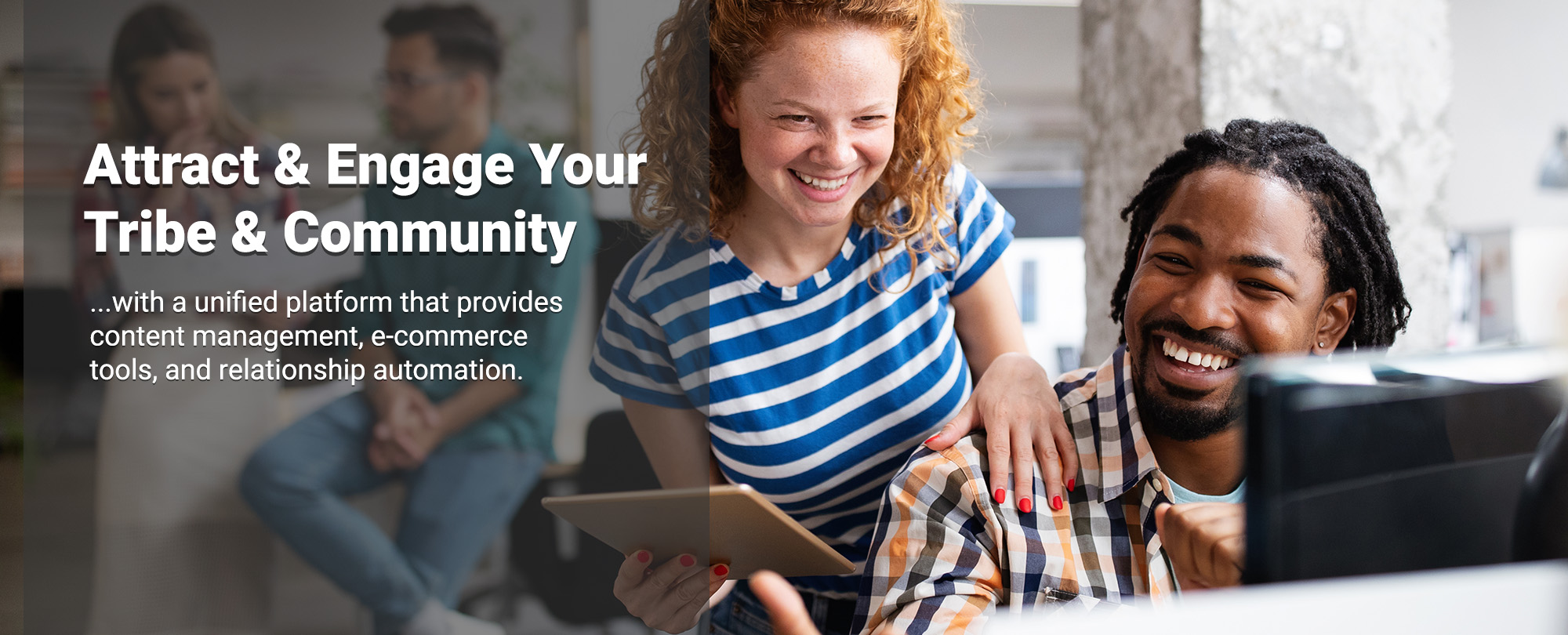 Attract and Engage Your Tribe and Community with a unified platform that provides content management, e-commerce tools, and relationship automation.